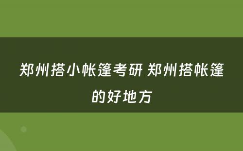 郑州搭小帐篷考研 郑州搭帐篷的好地方