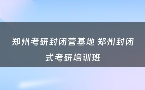 郑州考研封闭营基地 郑州封闭式考研培训班