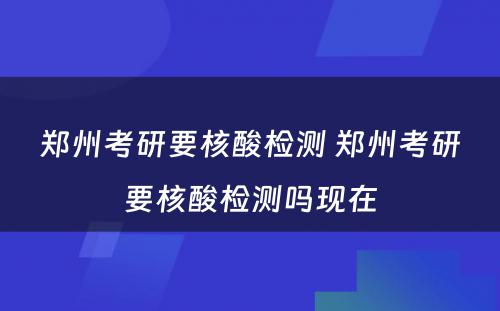 郑州考研要核酸检测 郑州考研要核酸检测吗现在