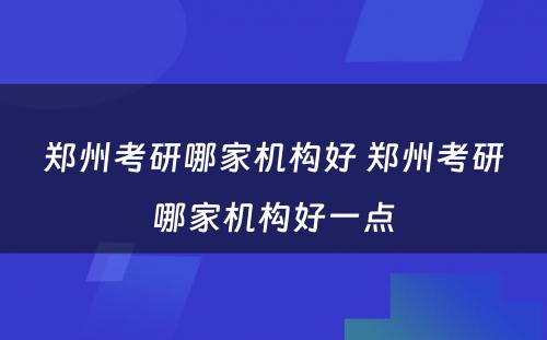 郑州考研哪家机构好 郑州考研哪家机构好一点