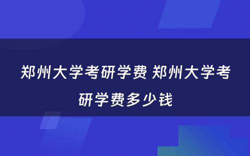 郑州大学考研学费 郑州大学考研学费多少钱