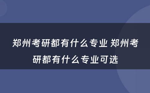 郑州考研都有什么专业 郑州考研都有什么专业可选