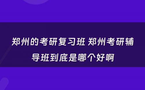 郑州的考研复习班 郑州考研辅导班到底是哪个好啊