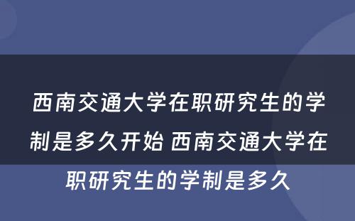 西南交通大学在职研究生的学制是多久开始 西南交通大学在职研究生的学制是多久