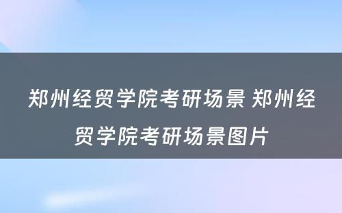 郑州经贸学院考研场景 郑州经贸学院考研场景图片