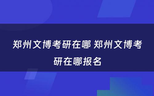 郑州文博考研在哪 郑州文博考研在哪报名