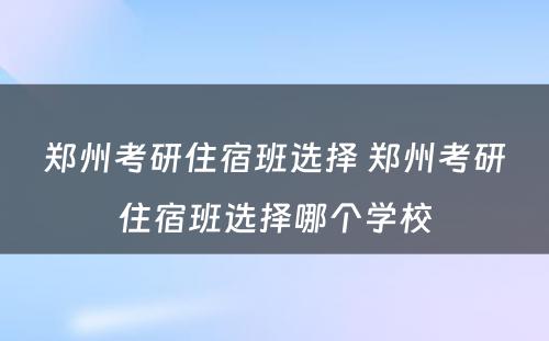 郑州考研住宿班选择 郑州考研住宿班选择哪个学校