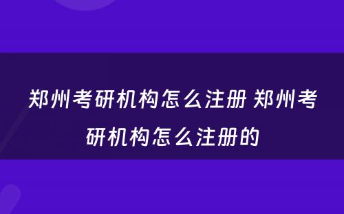 郑州考研机构怎么注册 郑州考研机构怎么注册的