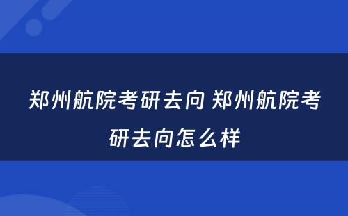 郑州航院考研去向 郑州航院考研去向怎么样