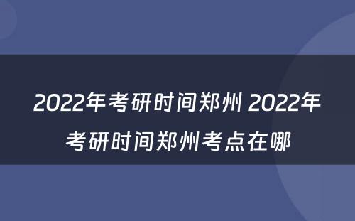 2022年考研时间郑州 2022年考研时间郑州考点在哪