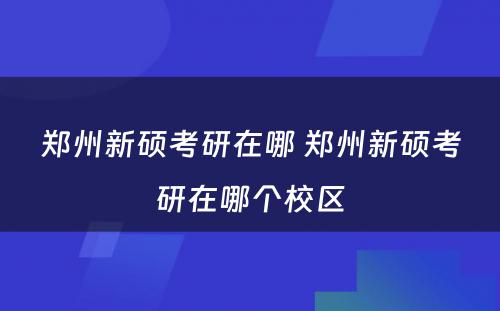 郑州新硕考研在哪 郑州新硕考研在哪个校区