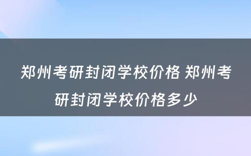 郑州考研封闭学校价格 郑州考研封闭学校价格多少