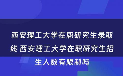 西安理工大学在职研究生录取线 西安理工大学在职研究生招生人数有限制吗