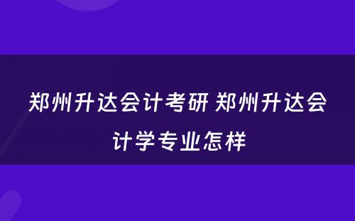 郑州升达会计考研 郑州升达会计学专业怎样