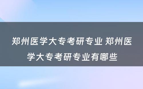 郑州医学大专考研专业 郑州医学大专考研专业有哪些