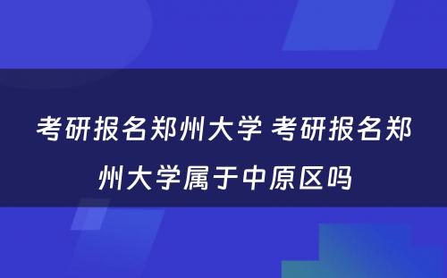 考研报名郑州大学 考研报名郑州大学属于中原区吗