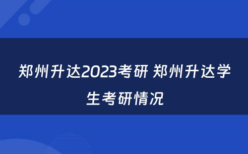 郑州升达2023考研 郑州升达学生考研情况