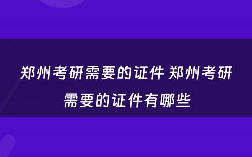 郑州考研需要的证件 郑州考研需要的证件有哪些