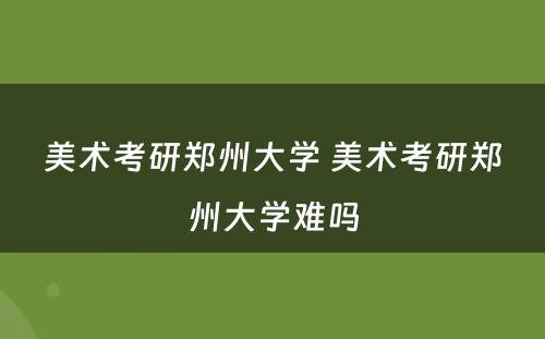 美术考研郑州大学 美术考研郑州大学难吗