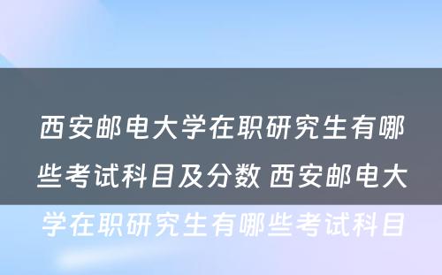 西安邮电大学在职研究生有哪些考试科目及分数 西安邮电大学在职研究生有哪些考试科目