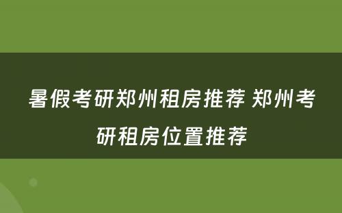 暑假考研郑州租房推荐 郑州考研租房位置推荐