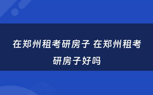 在郑州租考研房子 在郑州租考研房子好吗