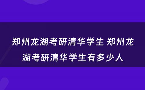 郑州龙湖考研清华学生 郑州龙湖考研清华学生有多少人