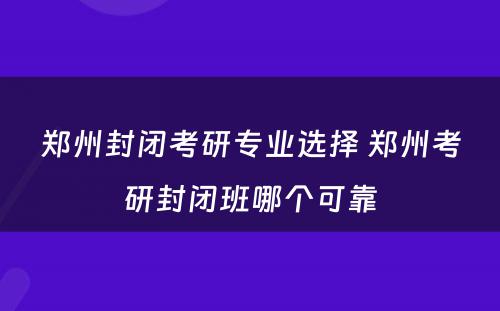 郑州封闭考研专业选择 郑州考研封闭班哪个可靠