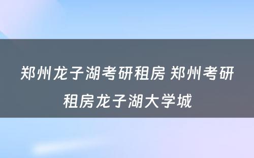 郑州龙子湖考研租房 郑州考研租房龙子湖大学城