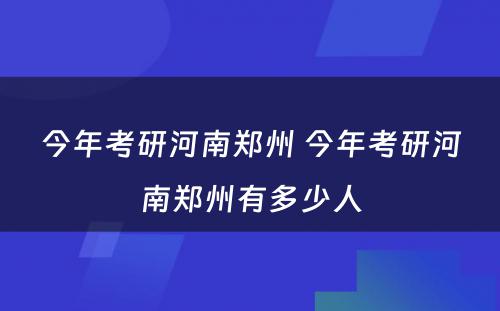 今年考研河南郑州 今年考研河南郑州有多少人