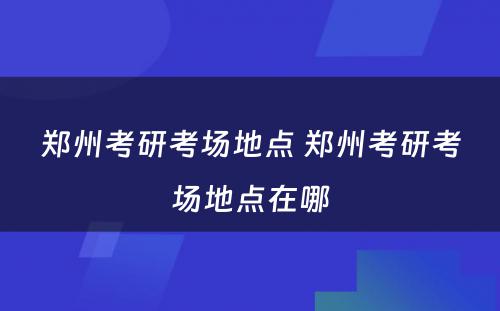 郑州考研考场地点 郑州考研考场地点在哪