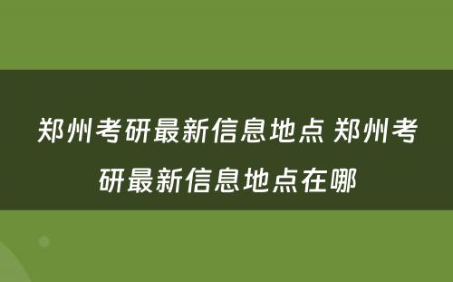 郑州考研最新信息地点 郑州考研最新信息地点在哪