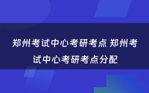 郑州考试中心考研考点 郑州考试中心考研考点分配