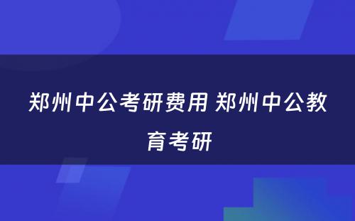 郑州中公考研费用 郑州中公教育考研