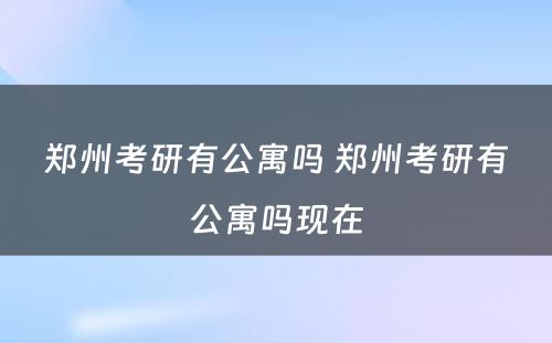 郑州考研有公寓吗 郑州考研有公寓吗现在