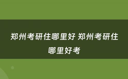 郑州考研住哪里好 郑州考研住哪里好考