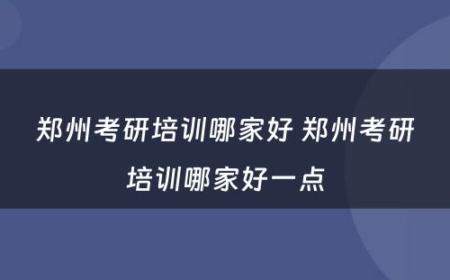 郑州考研培训哪家好 郑州考研培训哪家好一点