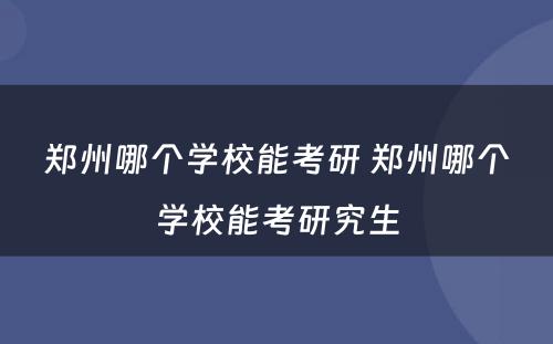 郑州哪个学校能考研 郑州哪个学校能考研究生