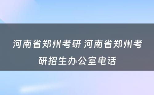 河南省郑州考研 河南省郑州考研招生办公室电话
