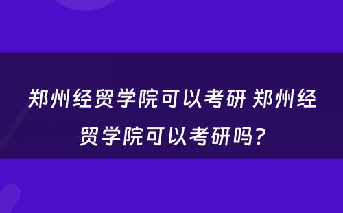 郑州经贸学院可以考研 郑州经贸学院可以考研吗?