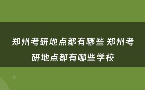 郑州考研地点都有哪些 郑州考研地点都有哪些学校