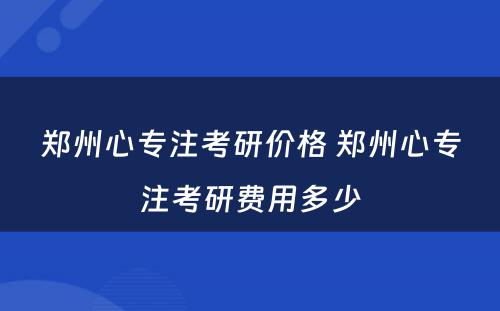 郑州心专注考研价格 郑州心专注考研费用多少