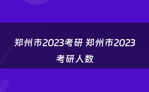 郑州市2023考研 郑州市2023考研人数