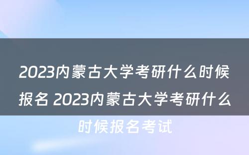 2023内蒙古大学考研什么时候报名 2023内蒙古大学考研什么时候报名考试