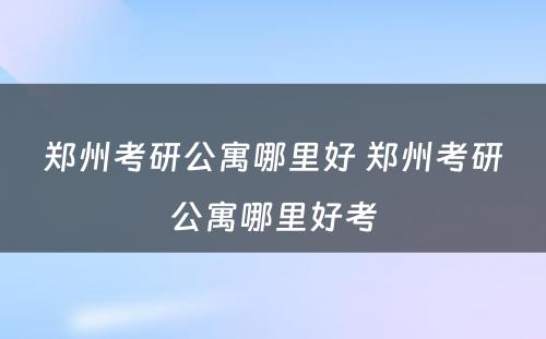 郑州考研公寓哪里好 郑州考研公寓哪里好考