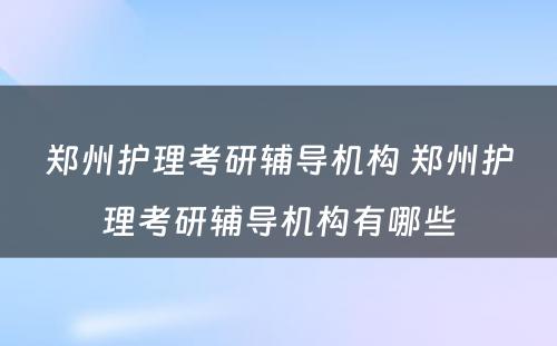 郑州护理考研辅导机构 郑州护理考研辅导机构有哪些