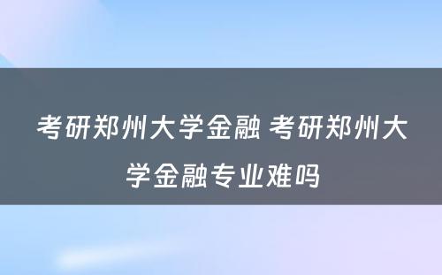 考研郑州大学金融 考研郑州大学金融专业难吗