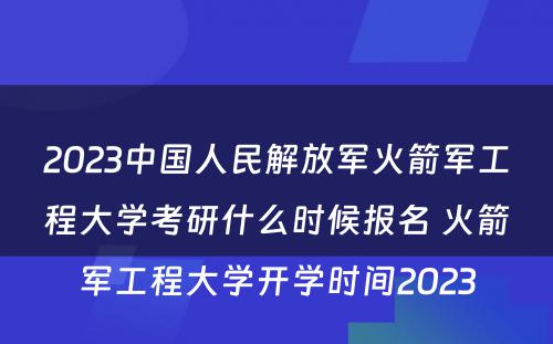 2023中国人民解放军火箭军工程大学考研什么时候报名 火箭军工程大学开学时间2023