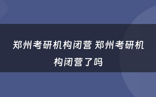 郑州考研机构闭营 郑州考研机构闭营了吗