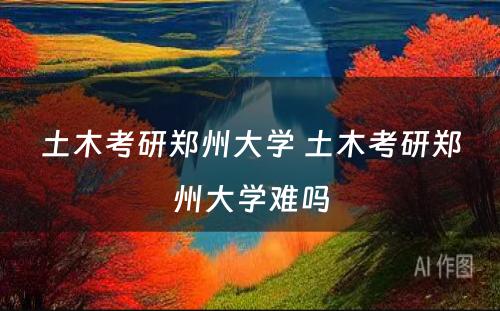 土木考研郑州大学 土木考研郑州大学难吗